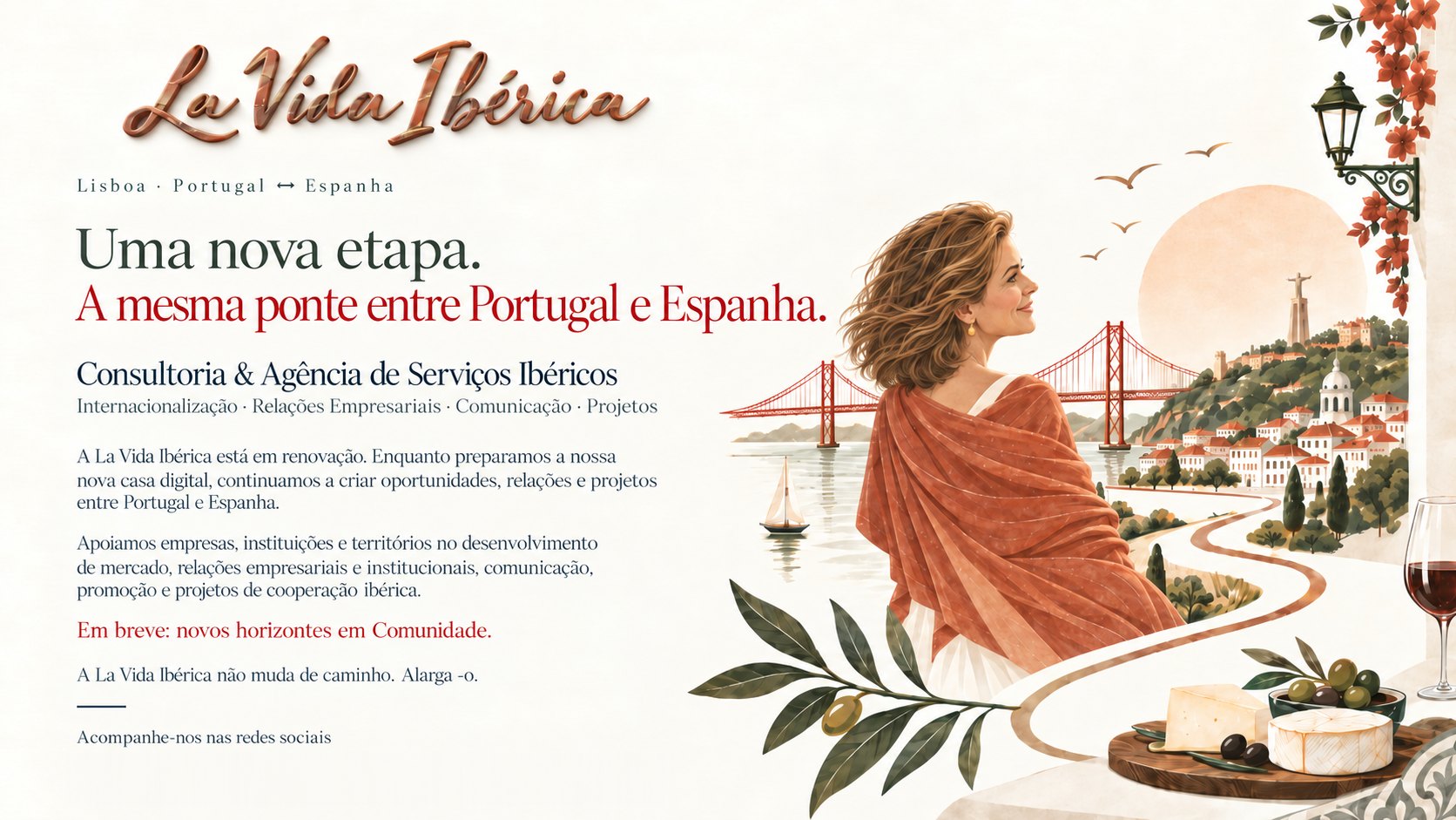 La Vida Ibérica. Lisboa · Portugal ↔ Espanha. Uma nova etapa. A mesma ponte entre Portugal e Espanha. Consultoria & Agência de Serviços Ibéricos: Internacionalização, Relações Empresariais, Comunicação, Projetos. A La Vida Ibérica está em renovação. Enquanto preparamos a nossa nova casa digital, continuamos a criar oportunidades, relações e projetos entre Portugal e Espanha. Apoiamos empresas, instituições e territórios no desenvolvimento de mercado, relações empresariais e institucionais, comunicação, promoção e projetos de cooperação ibérica. Em breve: novos horizontes em Comunidade. A La Vida Ibérica não muda de caminho. Alarga-o.